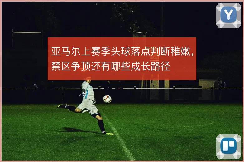 亚马尔上赛季头球落点判断稚嫩，禁区争顶还有哪些成长路径