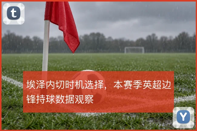 埃泽内切时机选择,本赛季英超边锋持球数据观察