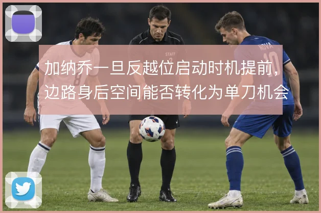 加纳乔一旦反越位启动时机提前,边路身后空间能否转化为单刀机会