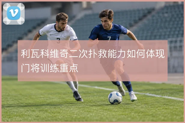利瓦科维奇二次扑救能力如何体现门将训练重点