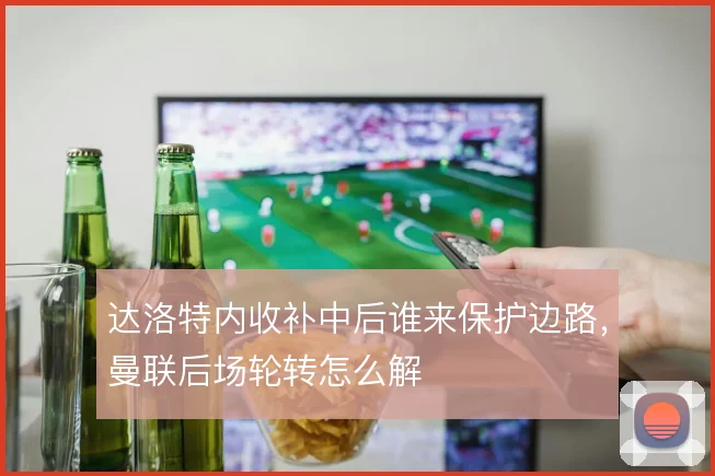 达洛特内收补中后谁来保护边路,曼联后场轮转怎么解