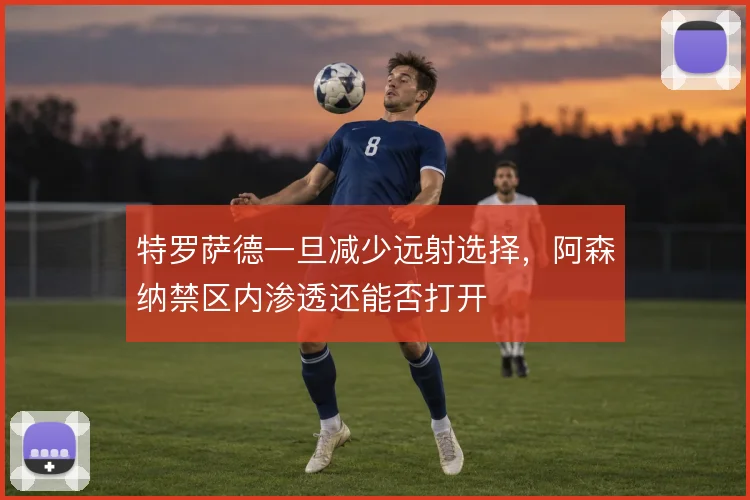特罗萨德一旦减少远射选择，阿森纳禁区内渗透还能否打开