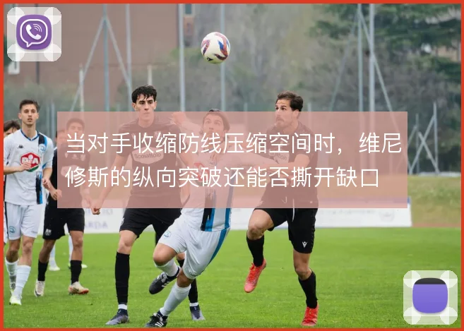 当对手收缩防线压缩空间时，维尼修斯的纵向突破还能否撕开缺口