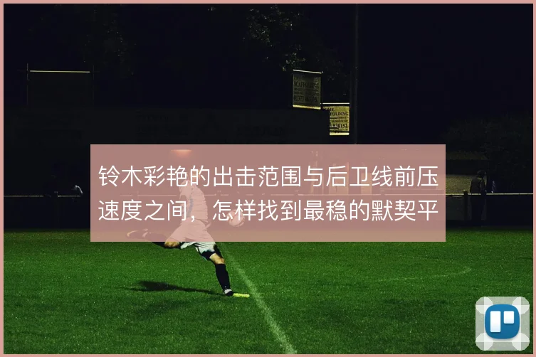铃木彩艳的出击范围与后卫线前压速度之间,怎样找到最稳的默契平衡点