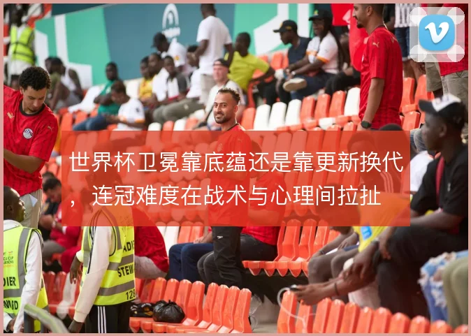 世界杯卫冕靠底蕴还是靠更新换代,连冠难度在战术与心理间拉扯