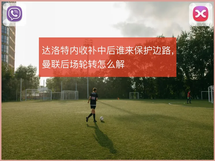 达洛特内收补中后谁来保护边路，曼联后场轮转怎么解