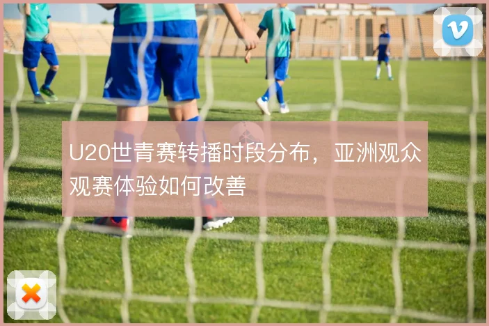 U20世青赛转播时段分布，亚洲观众观赛体验如何改善