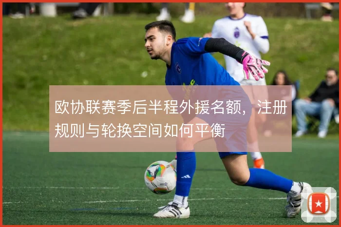 欧协联赛季后半程外援名额,注册规则与轮换空间如何平衡
