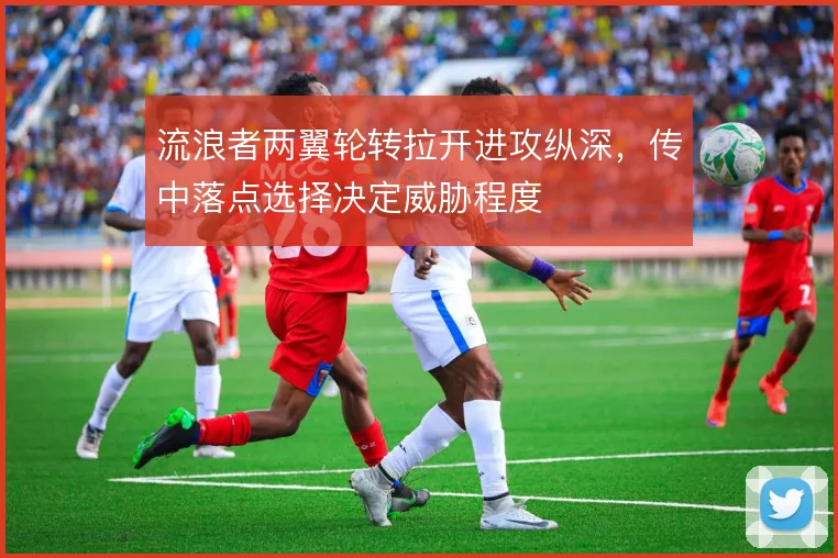 流浪者两翼轮转拉开进攻纵深,传中落点选择决定威胁程度