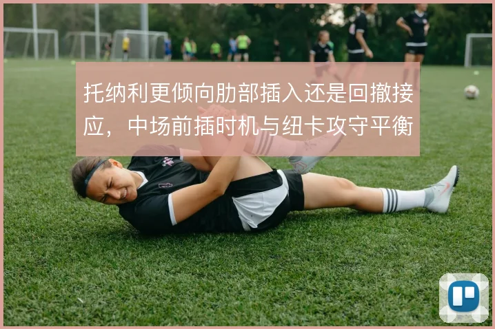托纳利更倾向肋部插入还是回撤接应,中场前插时机与纽卡攻守平衡之间