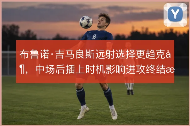 布鲁诺·吉马良斯远射选择更趋克制,中场后插上时机影响进攻终结效率