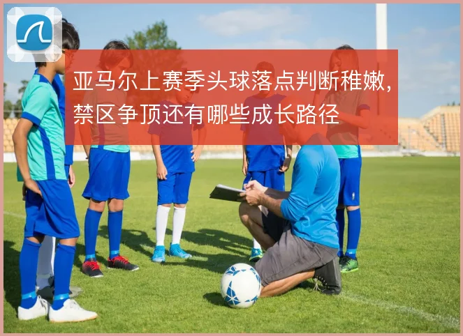 亚马尔上赛季头球落点判断稚嫩,禁区争顶还有哪些成长路径