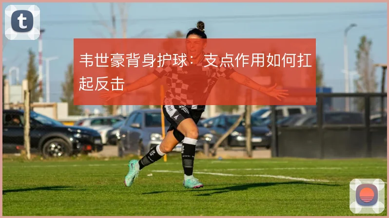韦世豪背身护球：支点作用如何扛起反击