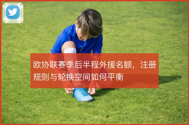 欧协联赛季后半程外援名额,注册规则与轮换空间如何平衡