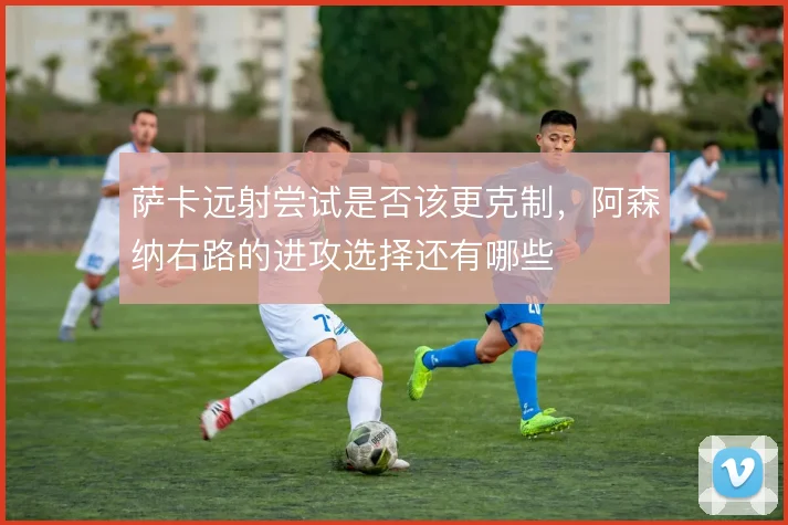 萨卡远射尝试是否该更克制,阿森纳右路的进攻选择还有哪些