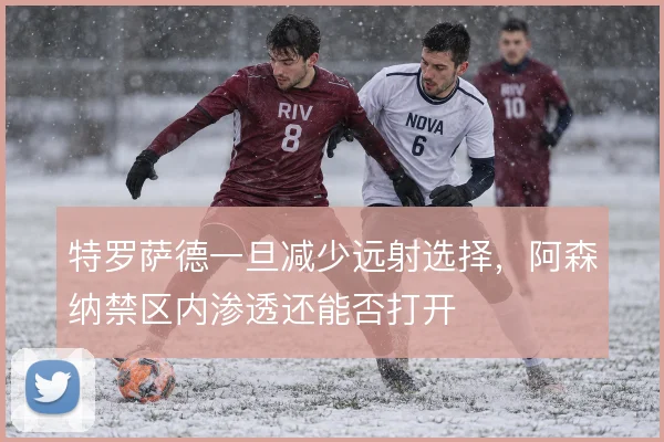 特罗萨德一旦减少远射选择，阿森纳禁区内渗透还能否打开