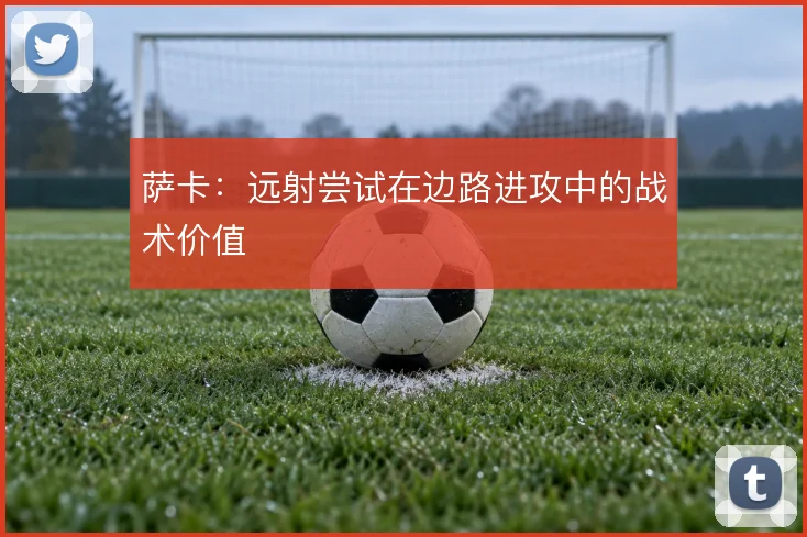 萨卡：远射尝试在边路进攻中的战术价值
