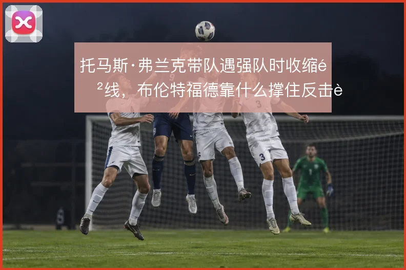 托马斯·弗兰克带队遇强队时收缩防线,布伦特福德靠什么撑住反击转换
