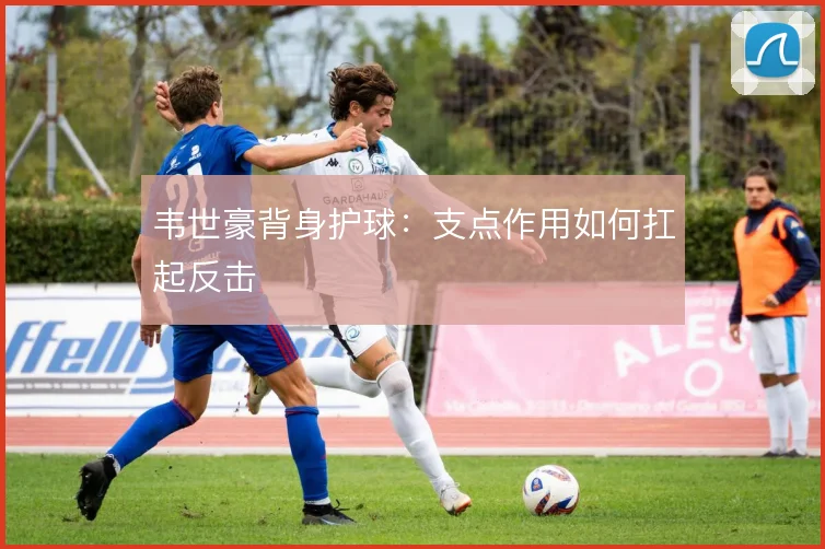韦世豪背身护球：支点作用如何扛起反击